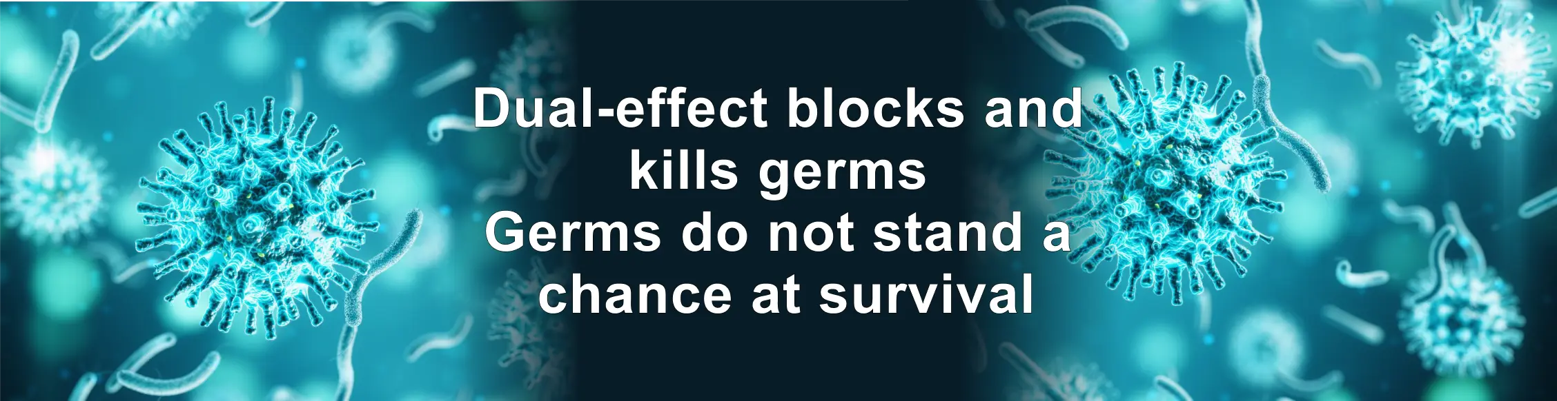 Dual-effect blocks and 
			  kills germs 
			  Germs do not stand a 
			  chance at survival